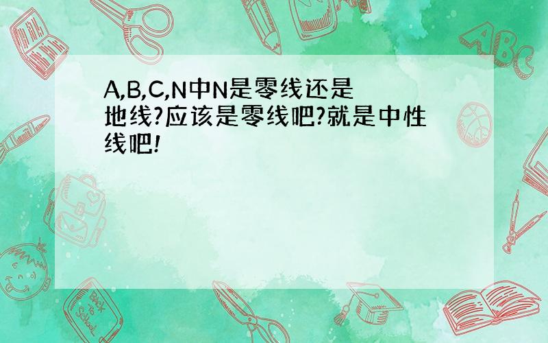 A,B,C,N中N是零线还是地线?应该是零线吧?就是中性线吧!