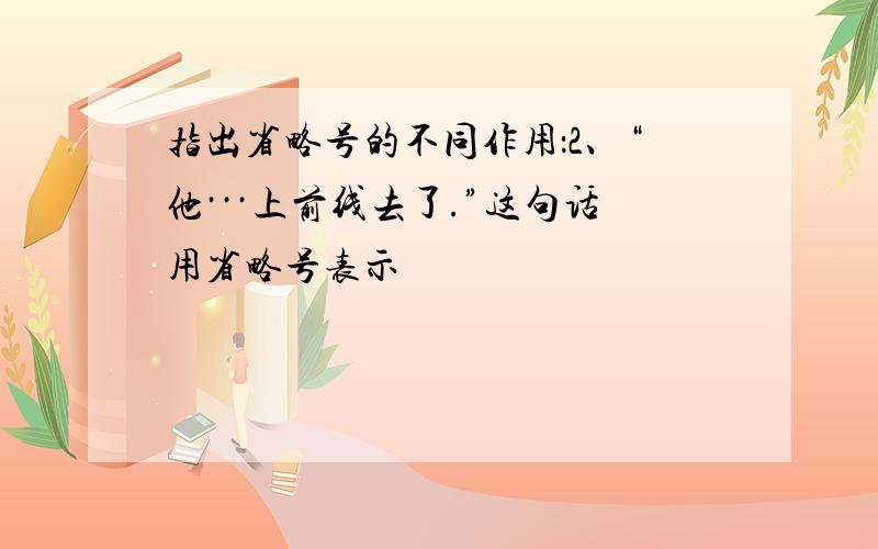 指出省略号的不同作用：2、“他···上前线去了.”这句话用省略号表示