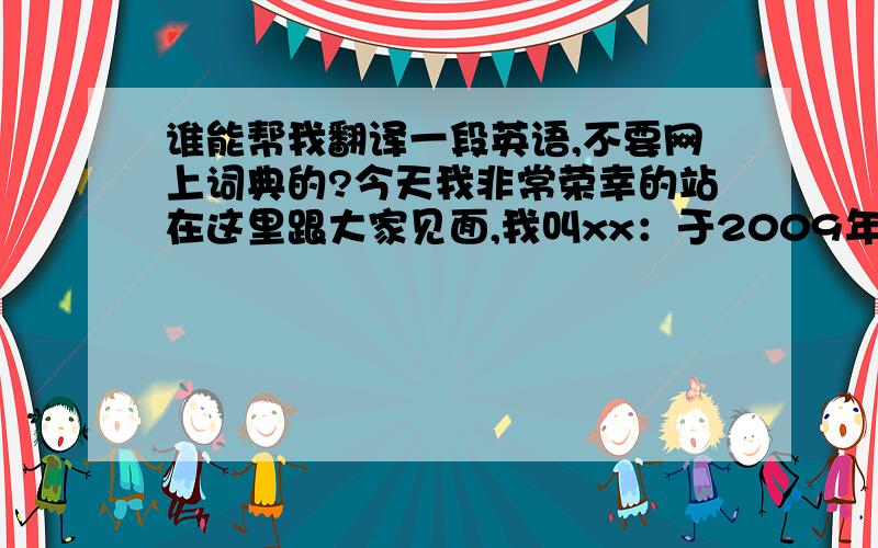 谁能帮我翻译一段英语,不要网上词典的?今天我非常荣幸的站在这里跟大家见面,我叫xx：于2009年1