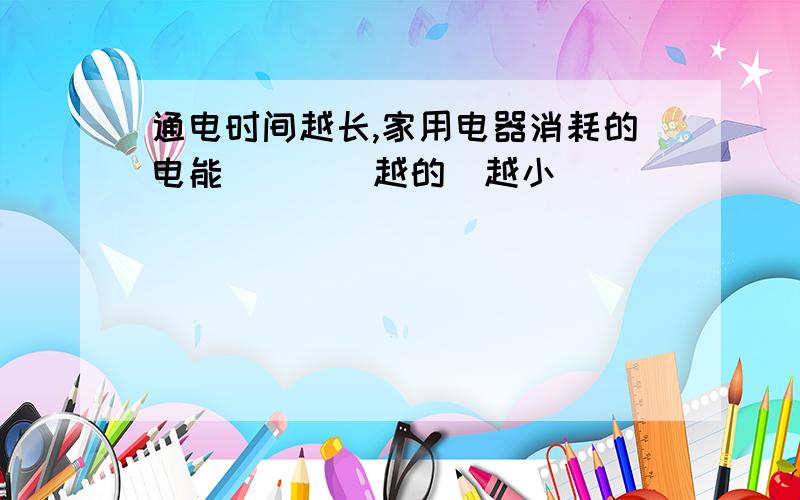 通电时间越长,家用电器消耗的电能___（越的／越小）