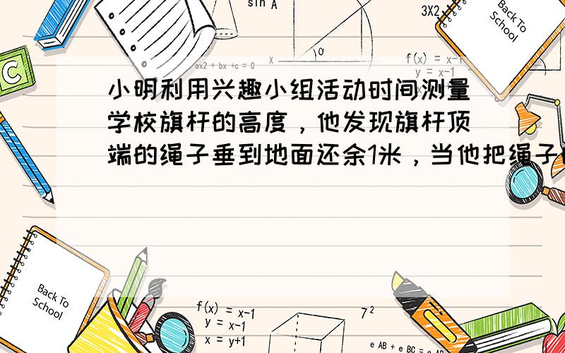 小明利用兴趣小组活动时间测量学校旗杆的高度，他发现旗杆顶端的绳子垂到地面还余1米，当他把绳子的下端拉开5米后，发现下端刚