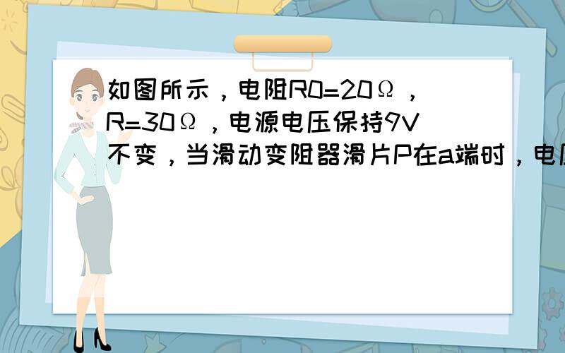 如图所示，电阻R0=20Ω，R=30Ω，电源电压保持9V不变，当滑动变阻器滑片P在a端时，电压表的示数是______V，