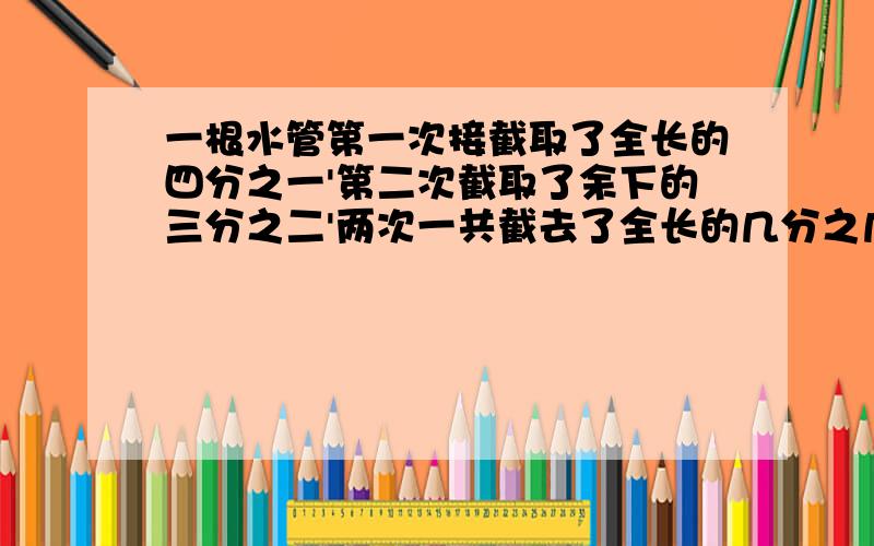 一根水管第一次接截取了全长的四分之一'第二次截取了余下的三分之二'两次一共截去了全长的几分之几?