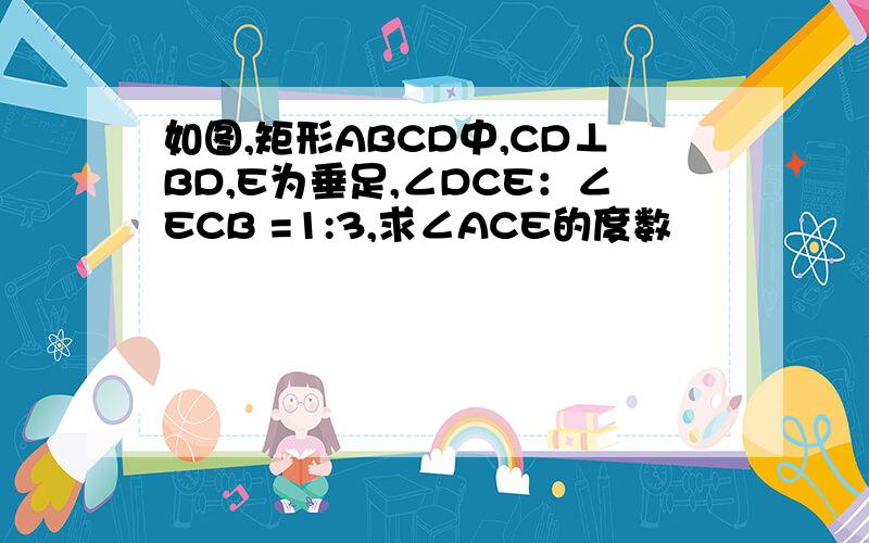 如图,矩形ABCD中,CD⊥BD,E为垂足,∠DCE：∠ECB =1:3,求∠ACE的度数