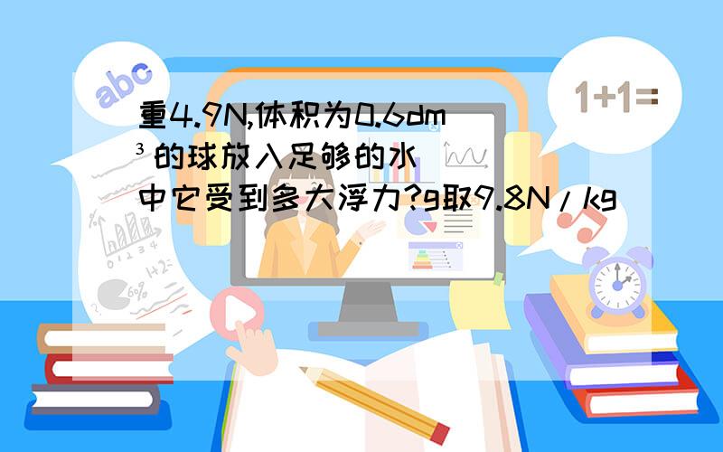 重4.9N,体积为0.6dm³的球放入足够的水中它受到多大浮力?g取9.8N/kg