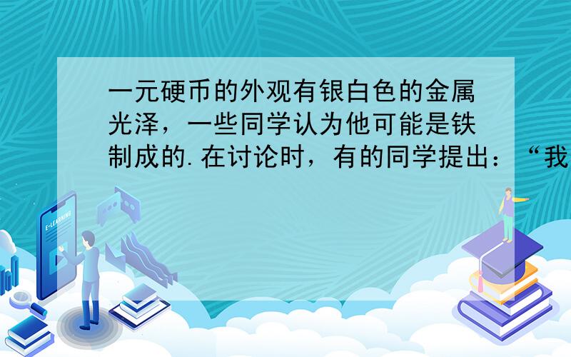 一元硬币的外观有银白色的金属光泽，一些同学认为他可能是铁制成的.在讨论时，有的同学提出：“我们可以先拿磁铁来吸一下”，就