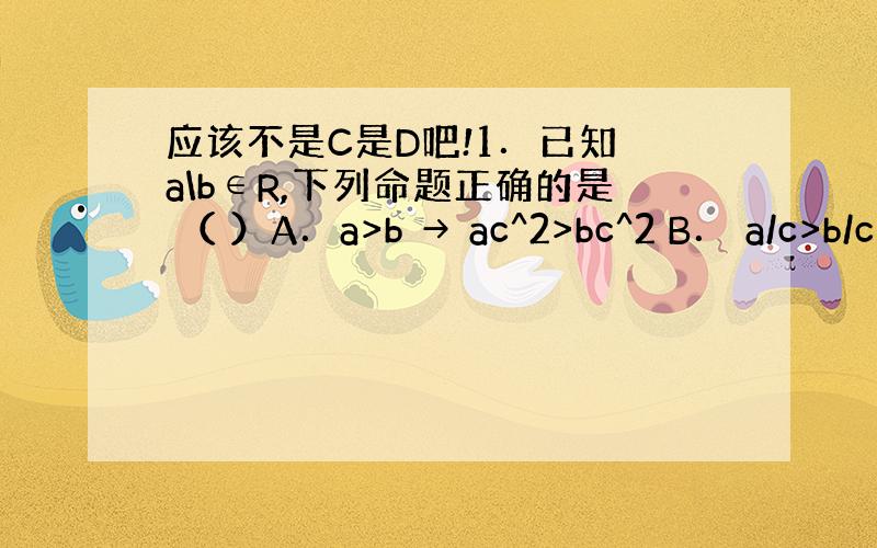 应该不是C是D吧!1．已知 a\b∈R,下列命题正确的是 （ ）A．a>b → ac^2>bc^2 B． a/c>b/c