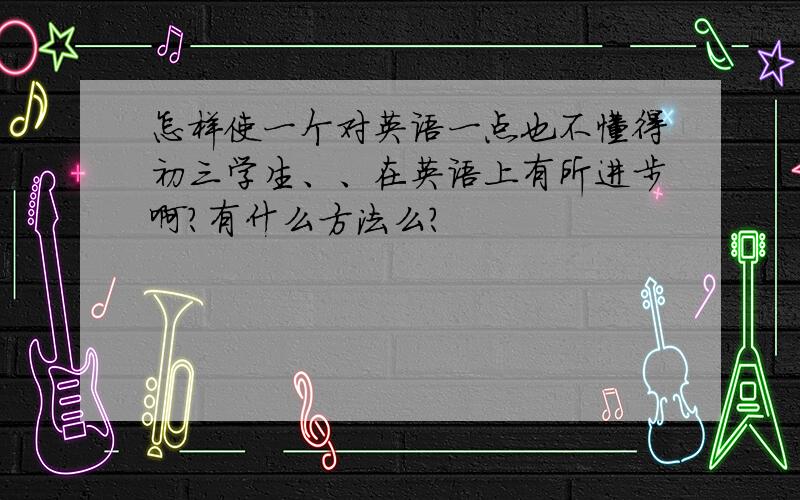 怎样使一个对英语一点也不懂得初三学生、、在英语上有所进步啊?有什么方法么?