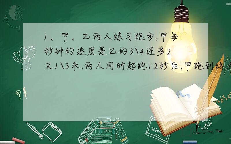 1、甲、乙两人练习跑步,甲每秒钟的速度是乙的3\4还多2又1\3米,两人同时起跑12秒后,甲跑到终点,乙离终点还有4米.