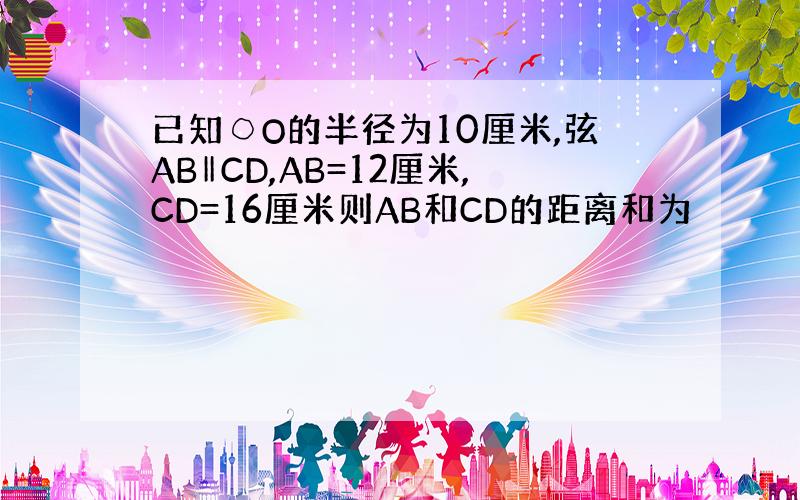 已知○O的半径为10厘米,弦AB‖CD,AB=12厘米,CD=16厘米则AB和CD的距离和为