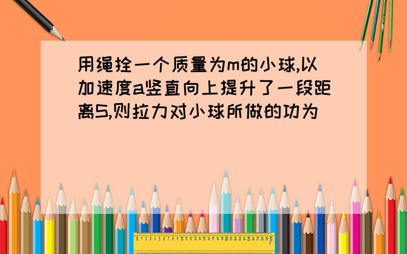 用绳拴一个质量为m的小球,以加速度a竖直向上提升了一段距离S,则拉力对小球所做的功为