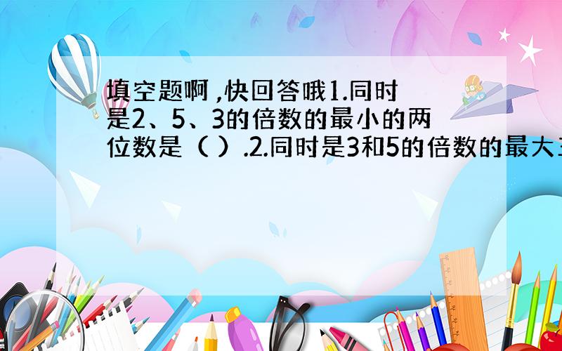 填空题啊 ,快回答哦1.同时是2、5、3的倍数的最小的两位数是（ ）.2.同时是3和5的倍数的最大三位数是( ).快速回