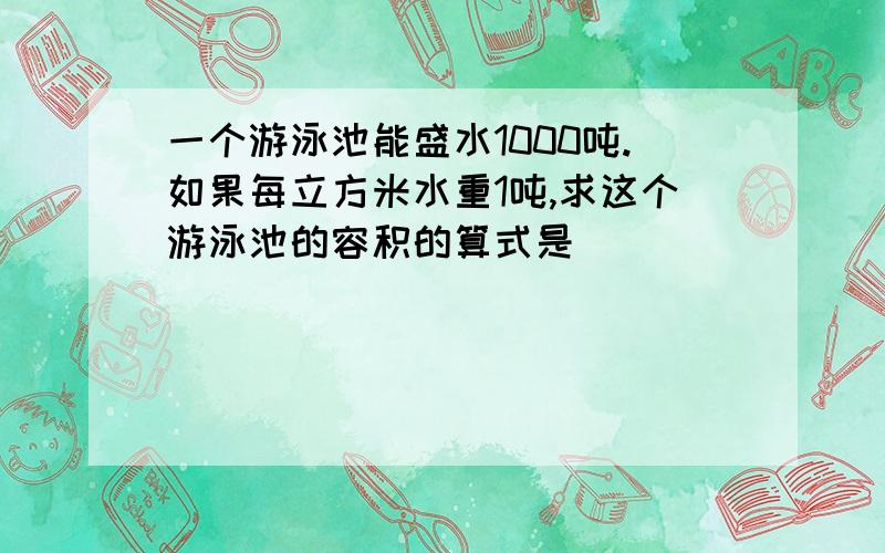 一个游泳池能盛水1000吨.如果每立方米水重1吨,求这个游泳池的容积的算式是( )