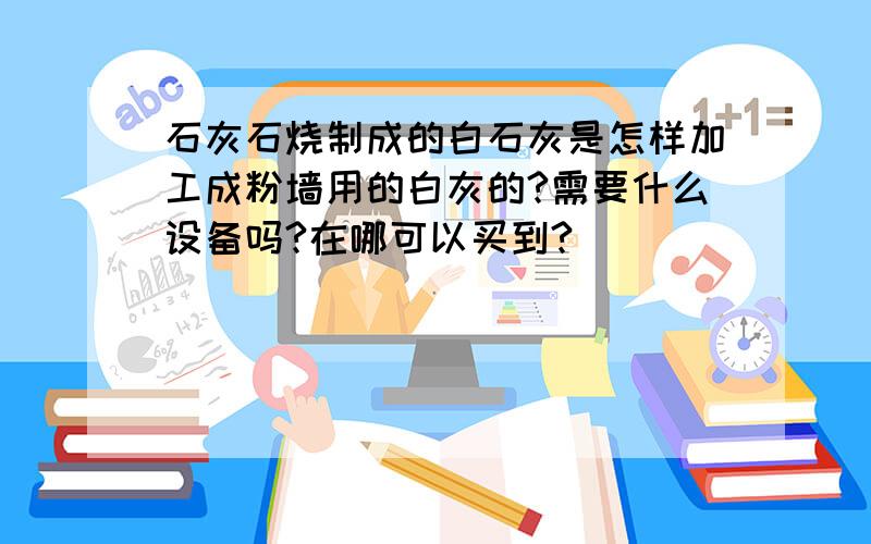 石灰石烧制成的白石灰是怎样加工成粉墙用的白灰的?需要什么设备吗?在哪可以买到?