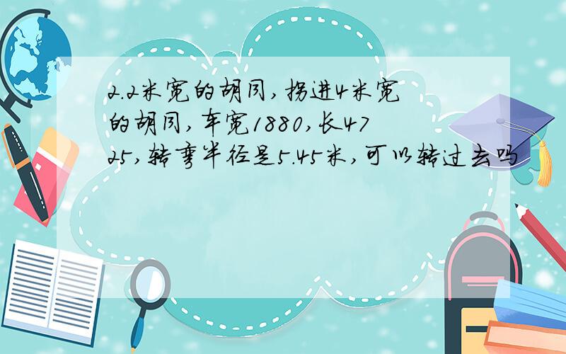 2.2米宽的胡同,拐进4米宽的胡同,车宽1880,长4725,转弯半径是5.45米,可以转过去吗