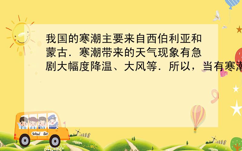 我国的寒潮主要来自西伯利亚和蒙古．寒潮带来的天气现象有急剧大幅度降温、大风等．所以，当有寒潮到来，应该多穿御寒的衣服．