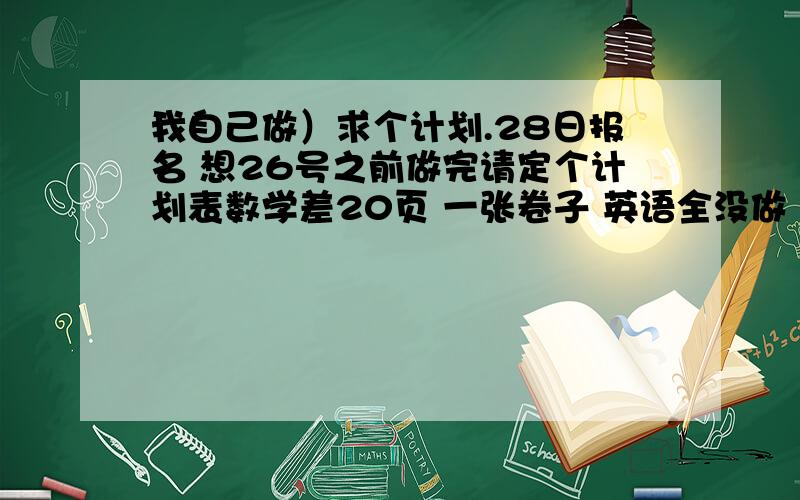 我自己做）求个计划.28日报名 想26号之前做完请定个计划表数学差20页 一张卷子 英语全没做