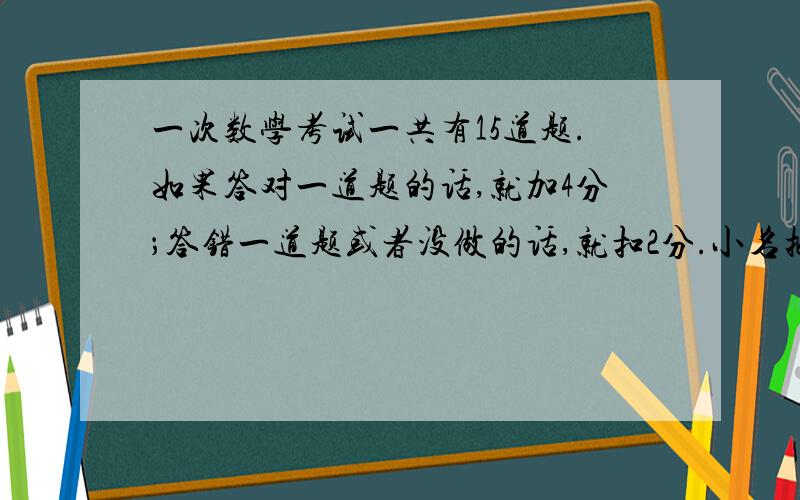 一次数学考试一共有15道题.如果答对一道题的话,就加4分；答错一道题或者没做的话,就扣2分.小名把所有的问题全做完了,却