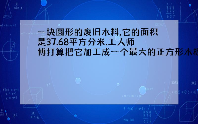 一块圆形的废旧木料,它的面积是37.68平方分米.工人师傅打算把它加工成一个最大的正方形木板,面积是多少