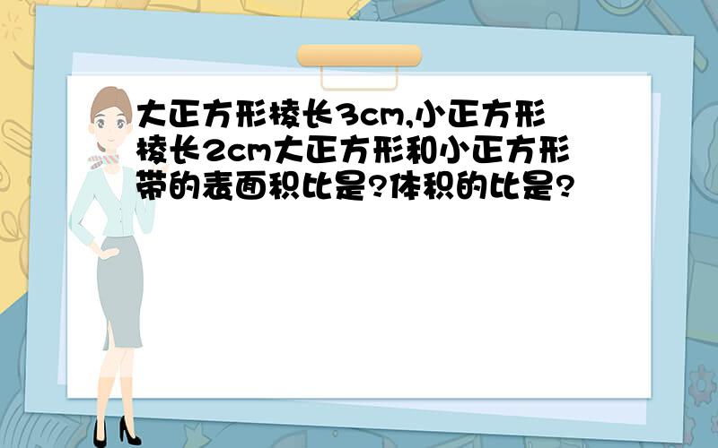 大正方形棱长3cm,小正方形棱长2cm大正方形和小正方形带的表面积比是?体积的比是?