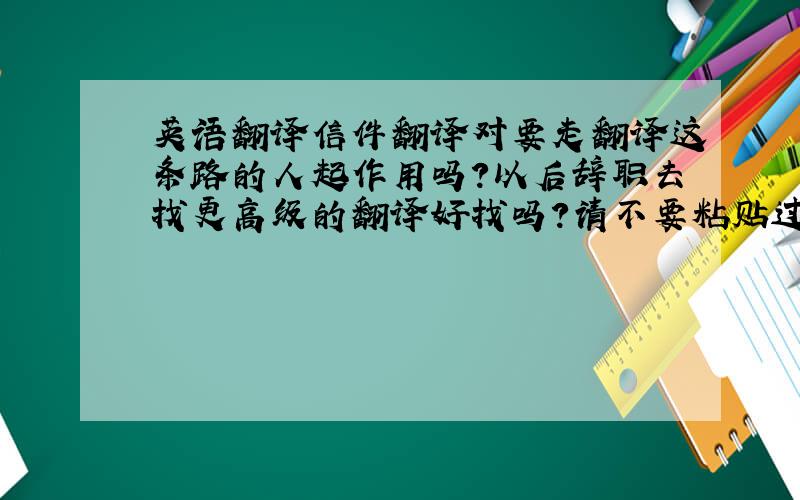 英语翻译信件翻译对要走翻译这条路的人起作用吗?以后辞职去找更高级的翻译好找吗?请不要粘贴过来!尊重别人等于尊重你自己