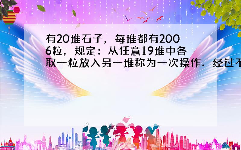 有20堆石子，每堆都有2006粒，规定：从任意19堆中各取一粒放入另一堆称为一次操作．经过不足20次这种操作后，某一堆有