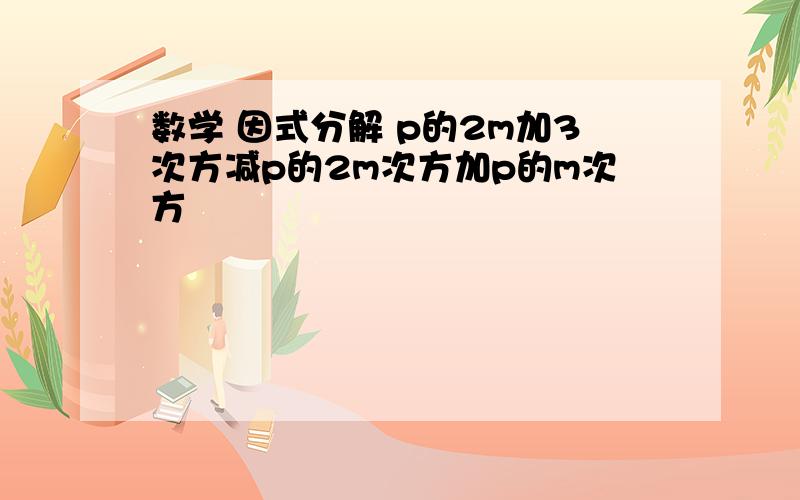 数学 因式分解 p的2m加3次方减p的2m次方加p的m次方