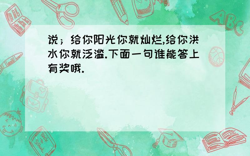 说；给你阳光你就灿烂,给你洪水你就泛滥.下面一句谁能答上有奖哦.