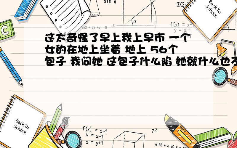 这太奇怪了早上我上早市 一个女的在地上坐着 地上 56个包子 我问她 这包子什么陷 她就什么也不说 我就走了 走回家的小