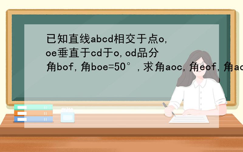 已知直线abcd相交于点o,oe垂直于cd于o,od品分角bof,角boe=50°,求角aoc,角eof,角aof的度数