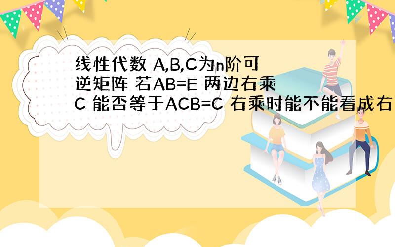 线性代数 A,B,C为n阶可逆矩阵 若AB=E 两边右乘C 能否等于ACB=C 右乘时能不能看成右乘到A上