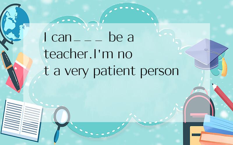 I can___ be a teacher.I'm not a very patient person