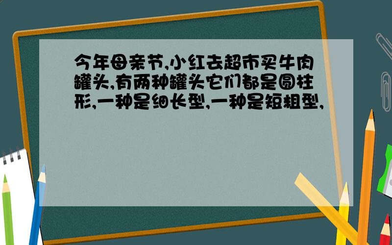 今年母亲节,小红去超市买牛肉罐头,有两种罐头它们都是圆柱形,一种是细长型,一种是短粗型,