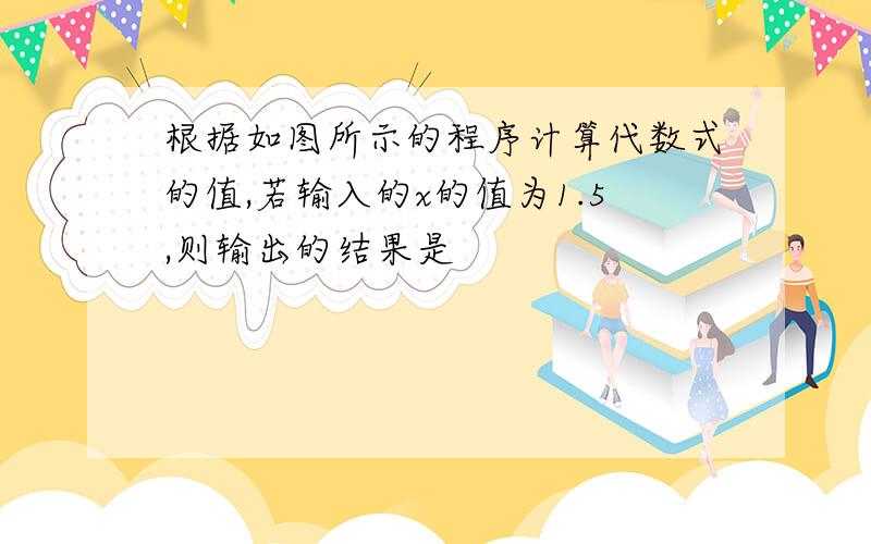 根据如图所示的程序计算代数式的值,若输入的x的值为1.5,则输出的结果是