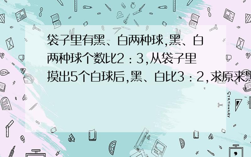 袋子里有黑、白两种球,黑、白两种球个数比2：3,从袋子里摸出5个白球后,黑、白比3：2,求原来黑、白球数