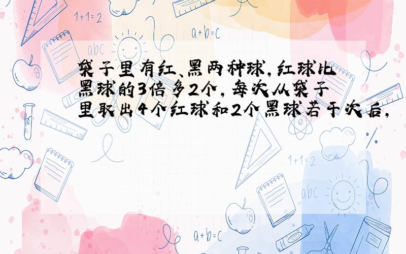 袋子里有红、黑两种球,红球比黑球的3倍多2个,每次从袋子里取出4个红球和2个黑球若干次后,