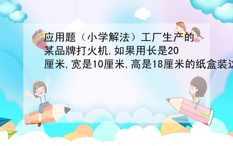 应用题（小学解法）工厂生产的某品牌打火机,如果用长是20厘米,宽是10厘米,高是18厘米的纸盒装这种打火机,最多能装多少