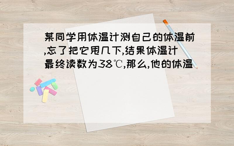 某同学用体温计测自己的体温前,忘了把它甩几下,结果体温计最终读数为38℃,那么,他的体温____________.