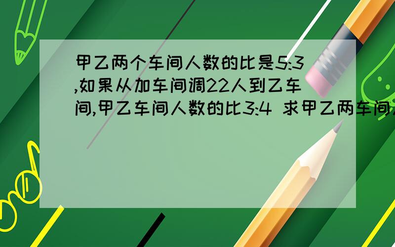 甲乙两个车间人数的比是5:3,如果从加车间调22人到乙车间,甲乙车间人数的比3:4 求甲乙两车间人数