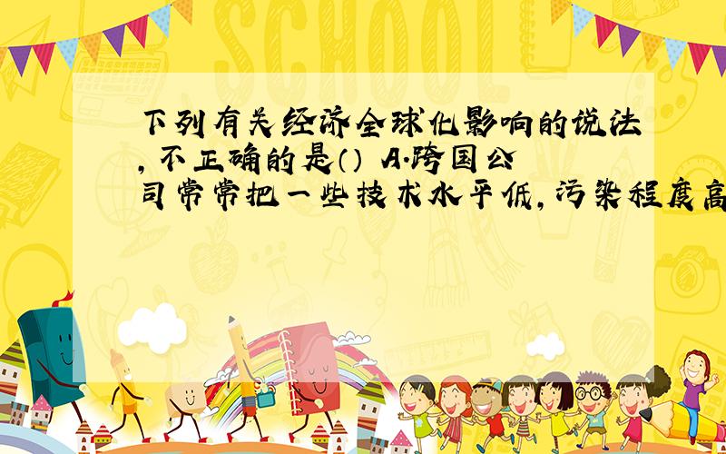 下列有关经济全球化影响的说法,不正确的是（） A.跨国公司常常把一些技术水平低,污染程度高的企业从发达国家转移到发展中国