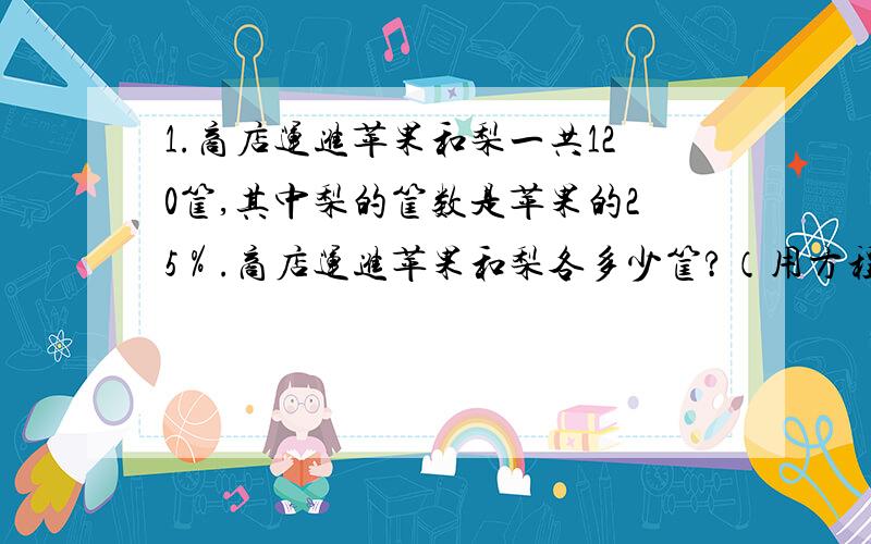 1.商店运进苹果和梨一共120筐,其中梨的筐数是苹果的25％.商店运进苹果和梨各多少筐?（用方程解）