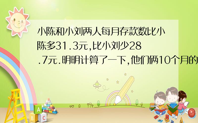 小陈和小刘两人每月存款数比小陈多31.3元,比小刘少28.7元.明明计算了一下,他们俩10个月的存款总正好是