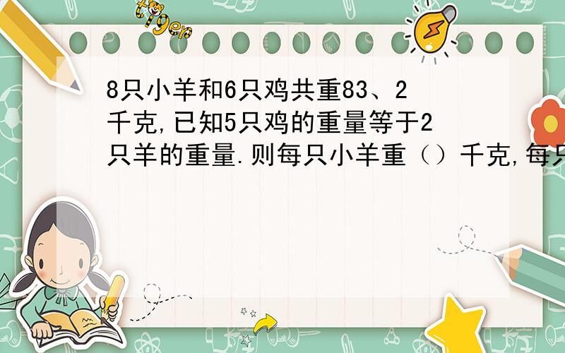 8只小羊和6只鸡共重83、2千克,已知5只鸡的重量等于2只羊的重量.则每只小羊重（）千克,每只鸡重（）千克