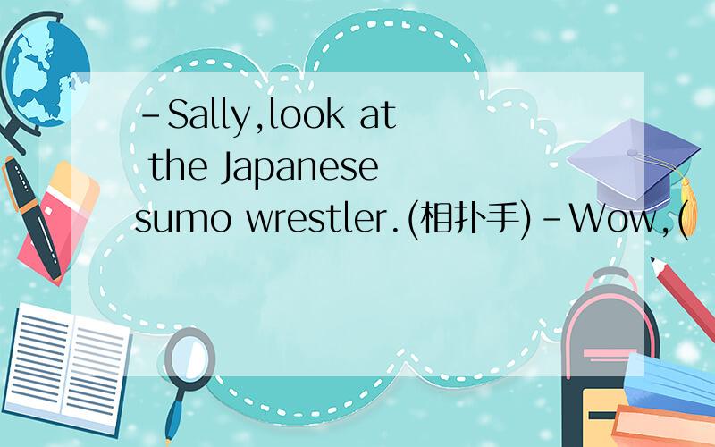 -Sally,look at the Japanese sumo wrestler.(相扑手)-Wow,(