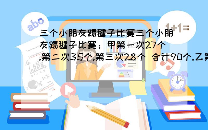 三个小朋友踢毽子比赛三个小朋友踢毽子比赛；甲第一次27个,第二次35个,第三次28个 合计90个.乙第一次29个,第二次