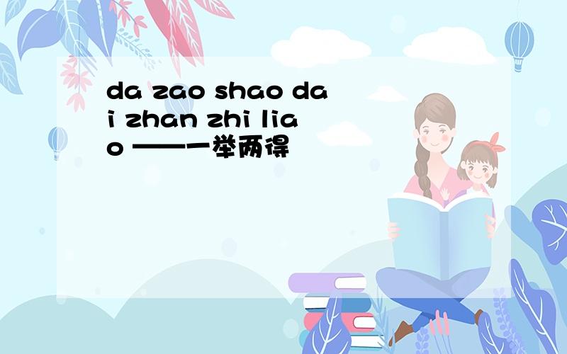 da zao shao dai zhan zhi liao ——一举两得