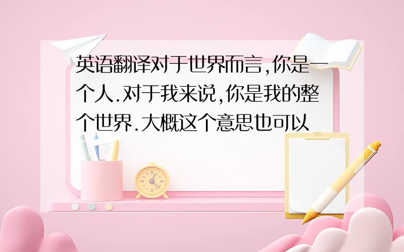 英语翻译对于世界而言,你是一个人.对于我来说,你是我的整个世界.大概这个意思也可以