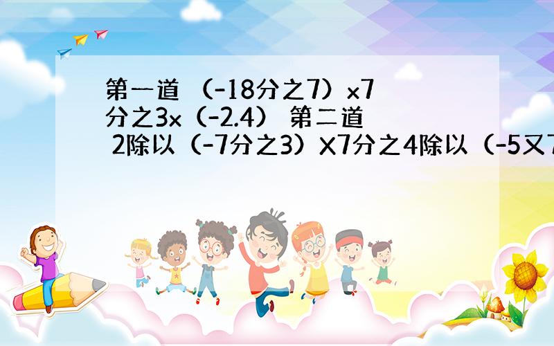 第一道 （-18分之7）x7分之3x（-2.4） 第二道 2除以（-7分之3）X7分之4除以（-5又7分之1）