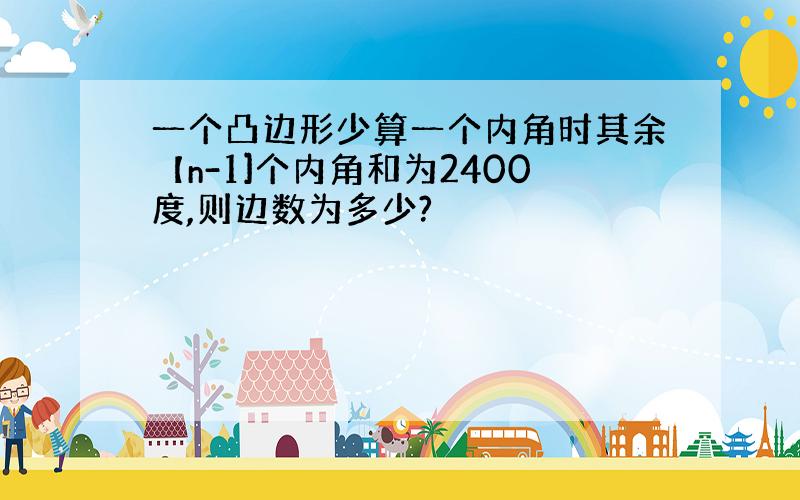 一个凸边形少算一个内角时其余【n-1]个内角和为2400度,则边数为多少?