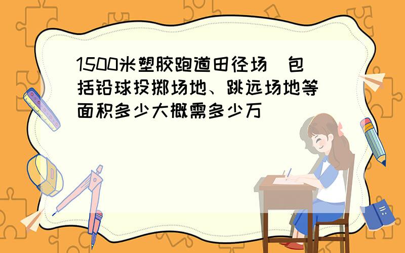 1500米塑胶跑道田径场（包括铅球投掷场地、跳远场地等）面积多少大概需多少万